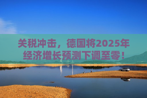 关税冲击，德国将2025年经济增长预测下调至零！