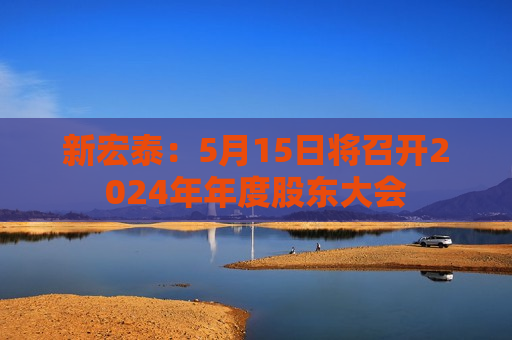 新宏泰：5月15日将召开2024年年度股东大会