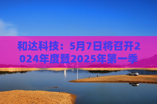 和达科技：5月7日将召开2024年度暨2025年之一季度业绩说明会