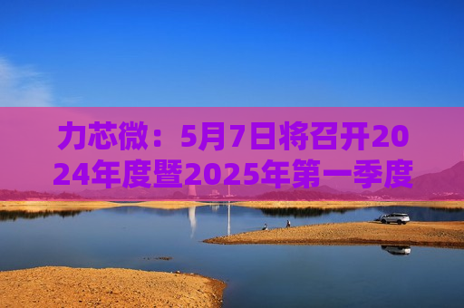 力芯微：5月7日将召开2024年度暨2025年之一季度业绩说明会