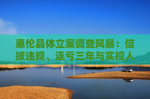 惠伦晶体立案调查风暴：信披违规、连亏三年与实控人控制权 *** 悬疑