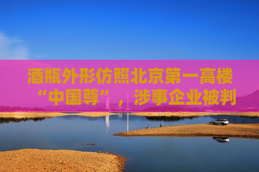 酒瓶外形仿照北京之一高楼“中国尊”，涉事企业被判赔偿45万元