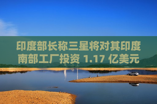 印度部长称三星将对其印度南部工厂投资 1.17 亿美元