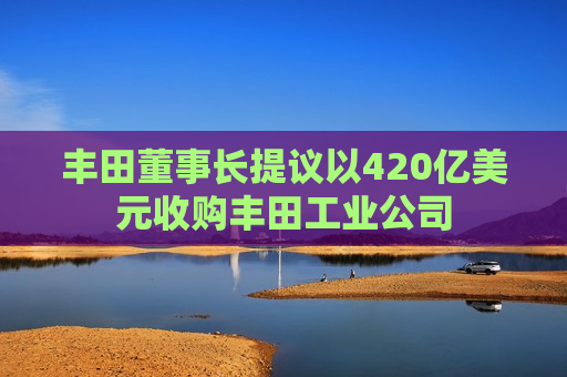 丰田董事长提议以420亿美元收购丰田工业公司