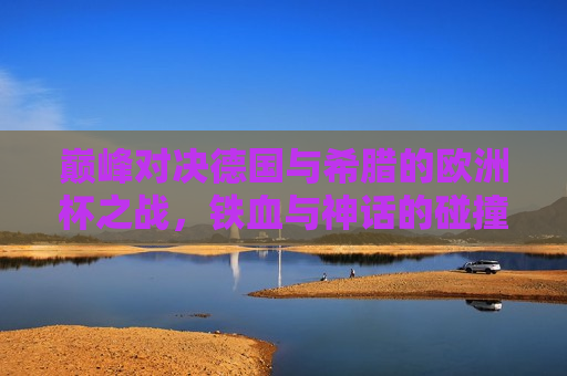 巅峰对决德国与希腊的欧洲杯之战，铁血与神话的碰撞，德国与希腊欧洲杯之战，铁血与神话的巅峰对决，德国与希腊欧洲杯之战，铁血与神话的巅峰碰撞