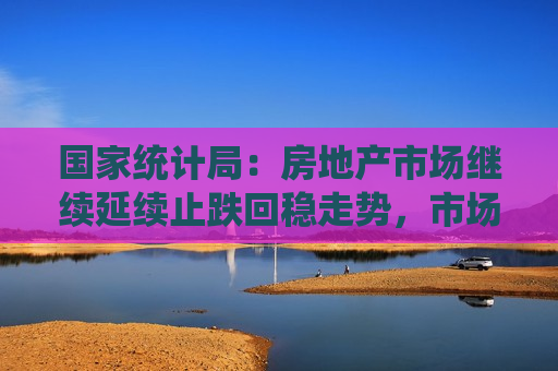 国家统计局：房地产市场继续延续止跌回稳走势，市场交易继续改善