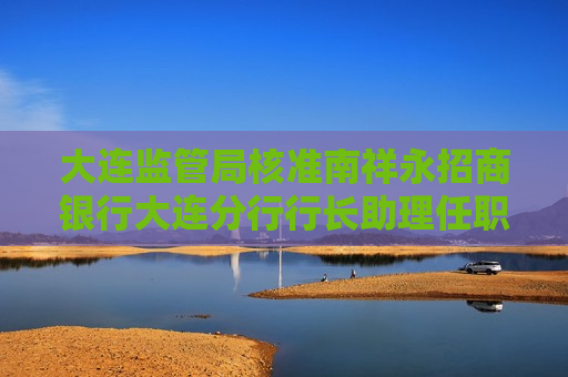 大连监管局核准南祥永招商银行大连分行行长助理任职资格