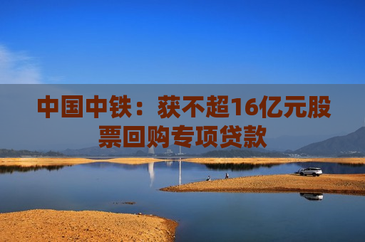 中国中铁：获不超16亿元股票回购专项贷款