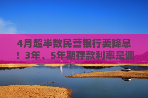 4月超半数民营银行要降息！3年、5年期存款利率是调降重点