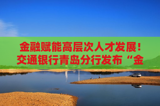金融赋能高层次人才发展！交通银行青岛分行发布“金融力量赋能高层次人才”服务方案