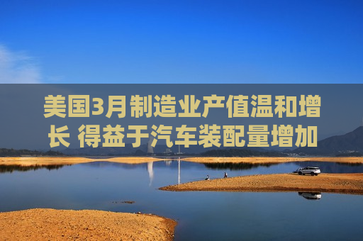 美国3月制造业产值温和增长 得益于汽车装配量增加