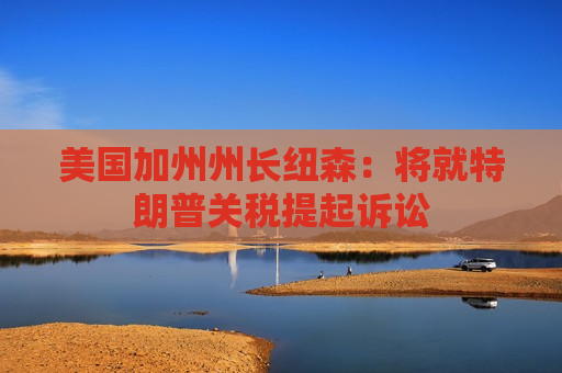 美国加州州长纽森：将就特朗普关税提起诉讼