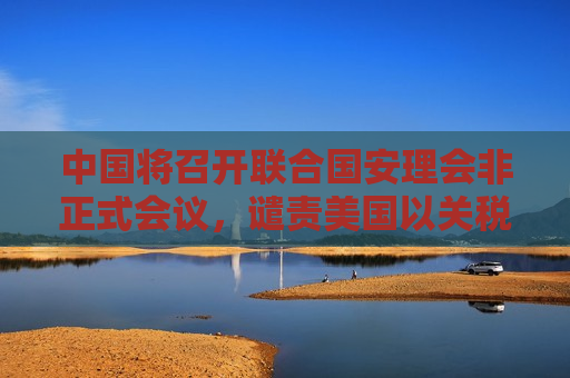 中国将召开联合国安理会非正式会议，谴责美国以关税为霸凌武器，外交部回应