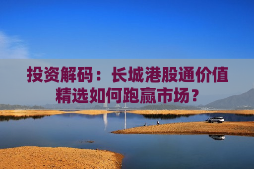 投资解码：长城港股通价值精选如何跑赢市场？