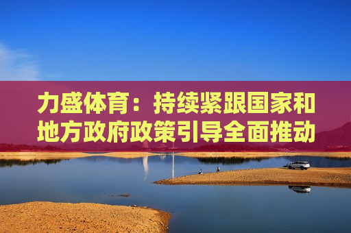 力盛体育：持续紧跟国家和地方 *** 政策引导全面推动公司业务发展  第1张