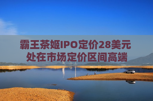 霸王茶姬IPO定价28美元 处在市场定价区间高端