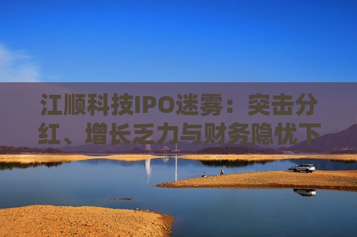 江顺科技IPO迷雾：突击分红、增长乏力与财务隐忧下的资本博弈