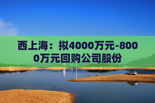 西上海：拟4000万元-8000万元回购公司股份  第1张