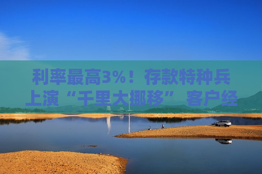 利率更高3%！存款特种兵上演“千里大挪移” 客户经理自掏腰包“抢人”