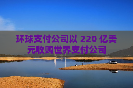 环球支付公司以 220 亿美元收购世界支付公司