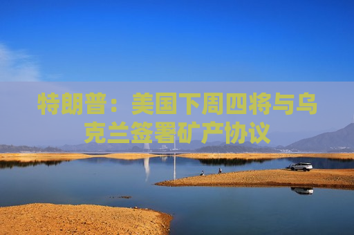 特朗普：美国下周四将与乌克兰签署矿产协议