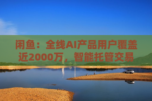闲鱼：全线AI产品用户覆盖近2000万，智能托管交易额破4亿