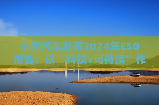 小鹏汽车发布2024年ESG报告：以“科技+可持续”作为发展航向标 探索全生命周期绿色方案