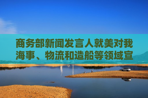 商务部新闻发言人就美对我海事、物流和造船等领域宣布最终措施答记者问  第1张