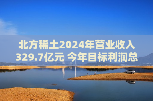 北方稀土2024年营业收入329.7亿元 今年目标利润总额超28亿元  第1张