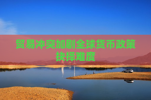 贸易冲突加剧全球货币政策抉择难度