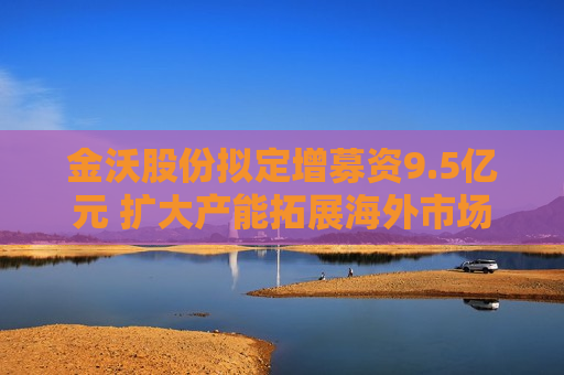 金沃股份拟定增募资9.5亿元 扩大产能拓展海外市场
