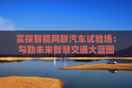 实探智能网联汽车试验场：勾勒未来智慧交通大蓝图