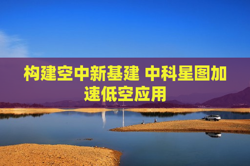构建空中新基建 中科星图加速低空应用
