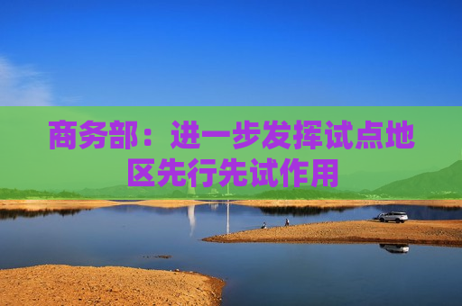 商务部：进一步发挥试点地区先行先试作用