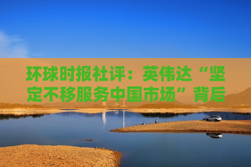 环球时报社评：英伟达“坚定不移服务中国市场”背后是什么