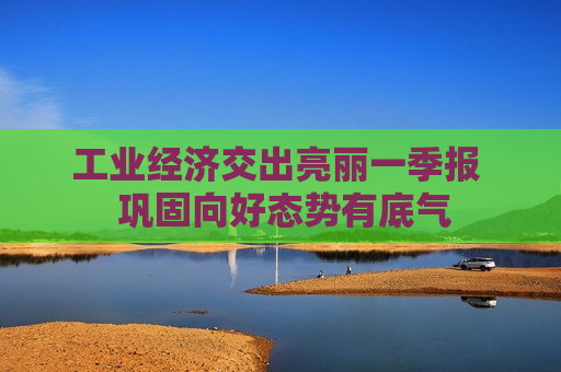 工业经济交出亮丽一季报  巩固向好态势有底气