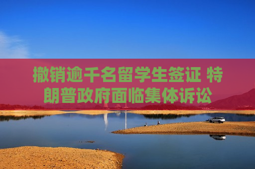 撤销逾千名留学生签证 特朗普 *** 面临集体诉讼
