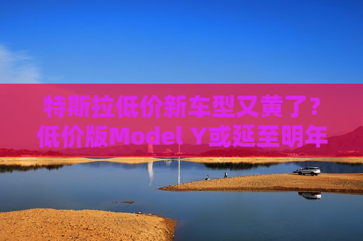 特斯拉低价新车型又黄了？低价版Model Y或延至明年生产
