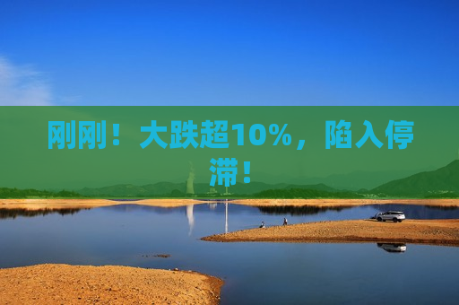 刚刚！大跌超10%，陷入停滞！