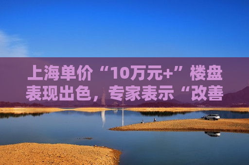 上海单价“10万元+”楼盘表现出色，专家表示“改善型买家对未来市场有信心”