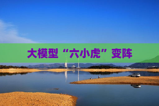 大模型“六小虎”变阵