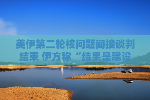 美伊第二轮核问题间接谈判结束 伊方称“结果是建设性的”  第1张