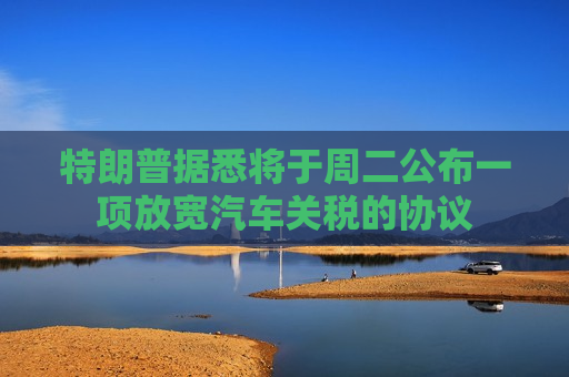 特朗普据悉将于周二公布一项放宽汽车关税的协议