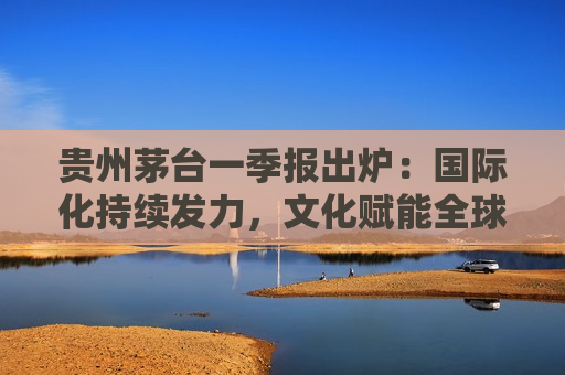 贵州茅台一季报出炉：国际化持续发力，文化赋能全球市场拓展