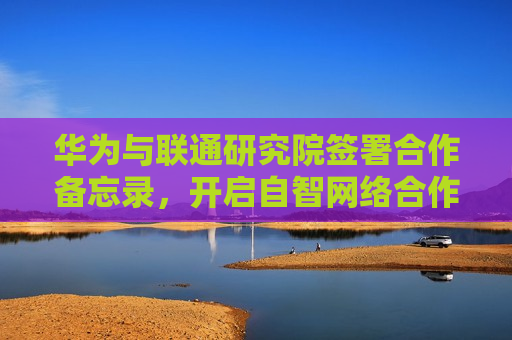华为与联通研究院签署合作备忘录，开启自智 *** 合作全新范式