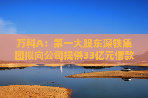 万科A：之一大股东深铁集团拟向公司提供33亿元借款
