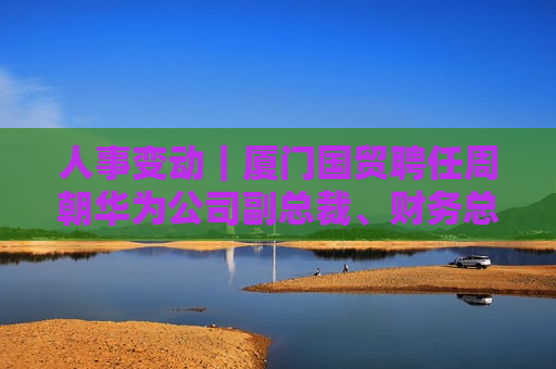 人事变动｜厦门国贸聘任周朝华为公司副总裁、财务总监