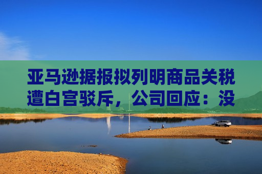 亚马逊据报拟列明商品关税遭白宫驳斥，公司回应：没打算在主要网站上展示