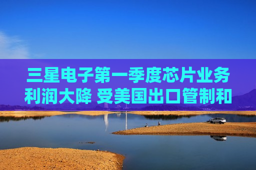 三星电子之一季度芯片业务利润大降 受美国出口管制和价格下跌影响  第1张