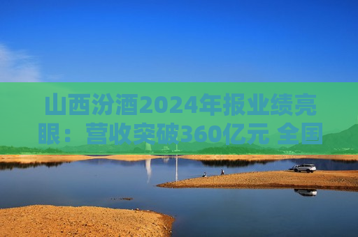 山西汾酒2024年报业绩亮眼：营收突破360亿元 全国化年轻化战略加速落地